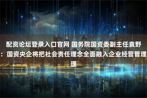 配资论坛登录入口官网 国务院国资委副主任袁野：国资央企将把社会责任理念全面融入企业经营管理