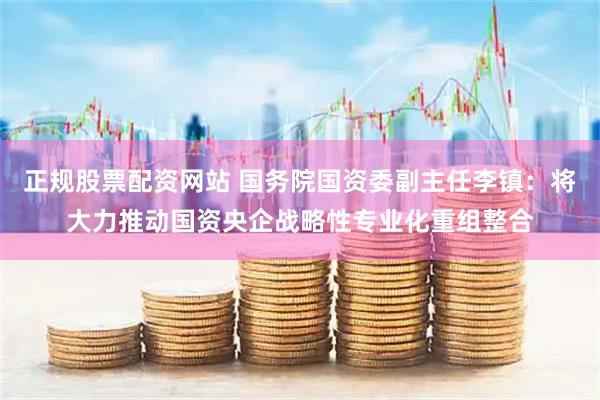正规股票配资网站 国务院国资委副主任李镇：将大力推动国资央企战略性专业化重组整合