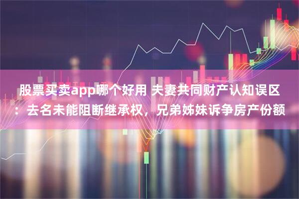 股票买卖app哪个好用 夫妻共同财产认知误区：去名未能阻断继承权，兄弟姊妹诉争房产份额