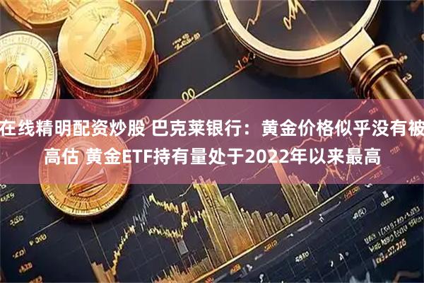 在线精明配资炒股 巴克莱银行：黄金价格似乎没有被高估 黄金ETF持有量处于2022年以来最高
