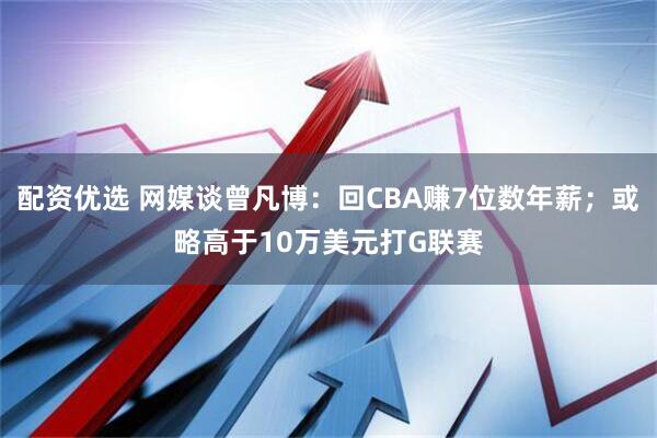 配资优选 网媒谈曾凡博：回CBA赚7位数年薪；或略高于10万美元打G联赛