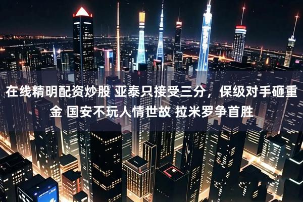 在线精明配资炒股 亚泰只接受三分，保级对手砸重金 国安不玩人情世故 拉米罗争首胜