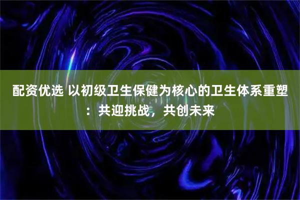 配资优选 以初级卫生保健为核心的卫生体系重塑：共迎挑战，共创未来