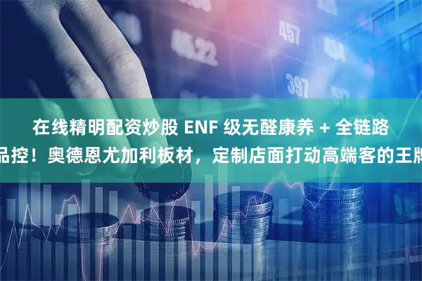 在线精明配资炒股 ENF 级无醛康养 + 全链路品控！奥德恩尤加利板材，定制店面打动高端客的王牌