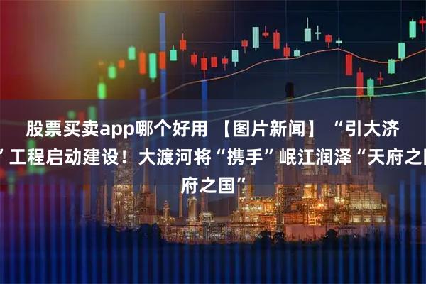 股票买卖app哪个好用 【图片新闻】 “引大济岷”工程启动建设！大渡河将“携手”岷江润泽“天府之国”