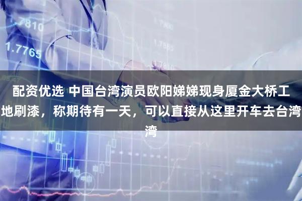 配资优选 中国台湾演员欧阳娣娣现身厦金大桥工地刷漆，称期待有一天，可以直接从这里开车去台湾