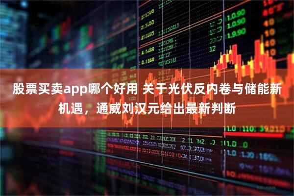 股票买卖app哪个好用 关于光伏反内卷与储能新机遇，通威刘汉元给出最新判断
