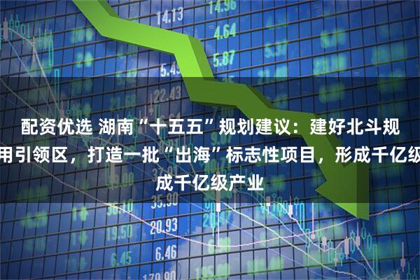 配资优选 湖南“十五五”规划建议：建好北斗规模应用引领区，打造一批“出海”标志性项目，形成千亿级产业