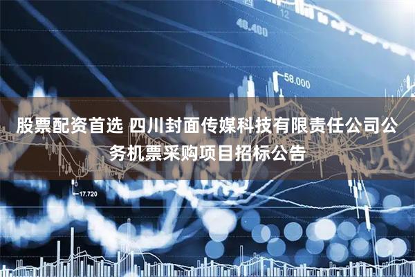 股票配资首选 四川封面传媒科技有限责任公司公务机票采购项目招标公告