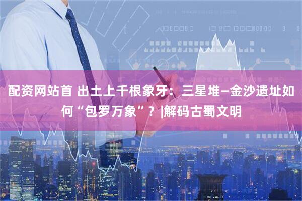 配资网站首 出土上千根象牙：三星堆—金沙遗址如何“包罗万象”？|解码古蜀文明