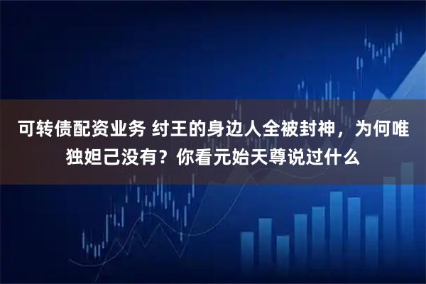 可转债配资业务 纣王的身边人全被封神，为何唯独妲己没有？你看元始天尊说过什么