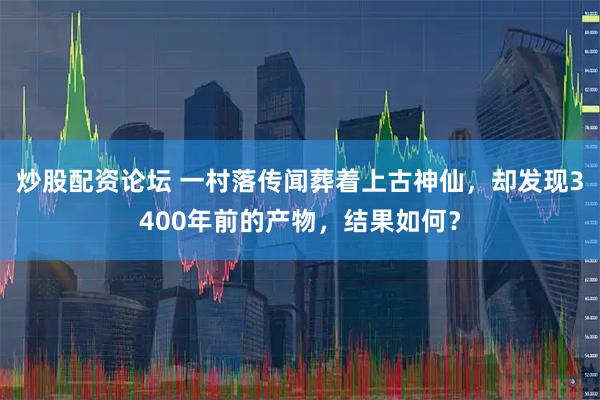 炒股配资论坛 一村落传闻葬着上古神仙，却发现3400年前的产物，结果如何？