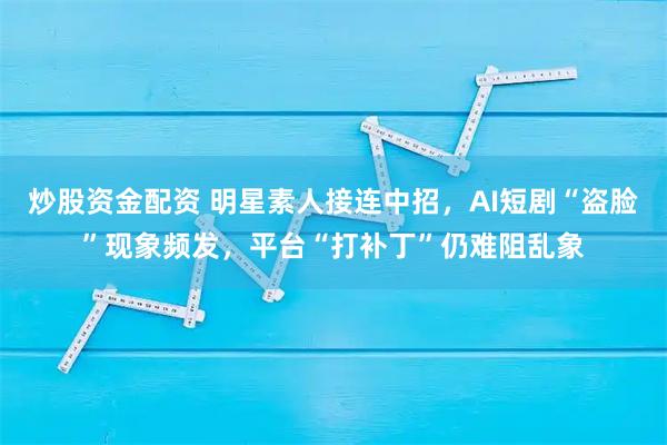 炒股资金配资 明星素人接连中招，AI短剧“盗脸”现象频发，平台“打补丁”仍难阻乱象