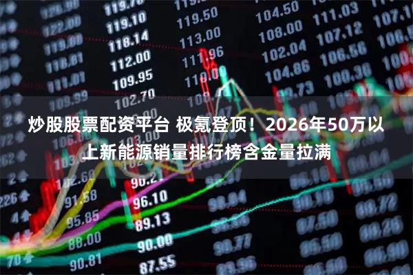 炒股股票配资平台 极氪登顶！2026年50万以上新能源销量排行榜含金量拉满
