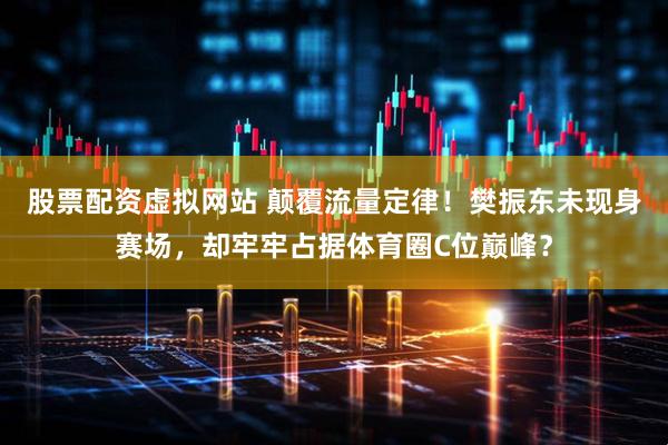 股票配资虚拟网站 颠覆流量定律！樊振东未现身赛场，却牢牢占据体育圈C位巅峰？