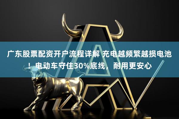 广东股票配资开户流程详解 充电越频繁越损电池！电动车守住30%底线，耐用更安心