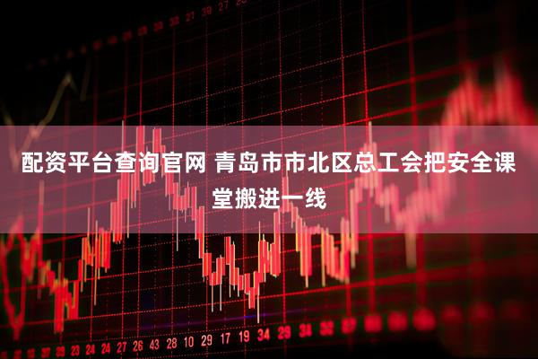 配资平台查询官网 青岛市市北区总工会把安全课堂搬进一线