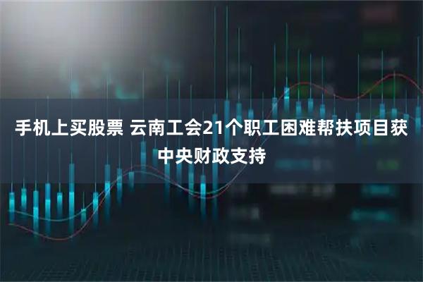 手机上买股票 云南工会21个职工困难帮扶项目获中央财政支持