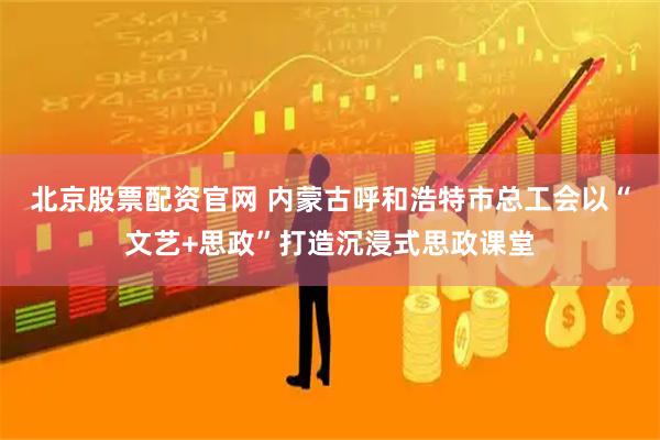 北京股票配资官网 内蒙古呼和浩特市总工会以“文艺+思政”打造沉浸式思政课堂