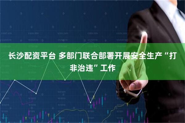 长沙配资平台 多部门联合部署开展安全生产“打非治违”工作