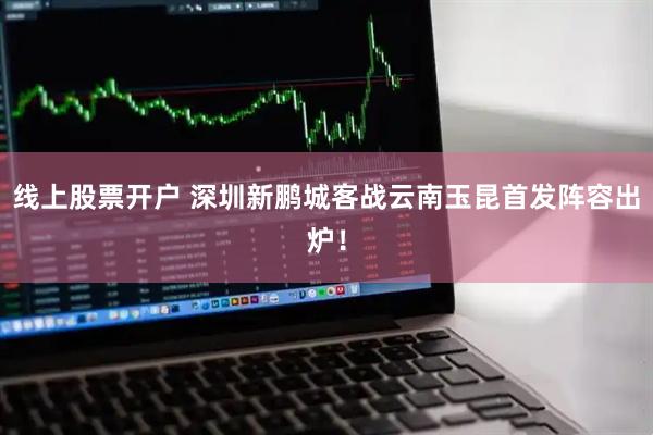 线上股票开户 深圳新鹏城客战云南玉昆首发阵容出炉！