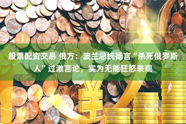 股票配资交易 俄方：波兰总统扬言“杀死俄罗斯人”过激言论，实为无能狂怒表现