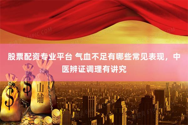 股票配资专业平台 气血不足有哪些常见表现，中医辨证调理有讲究