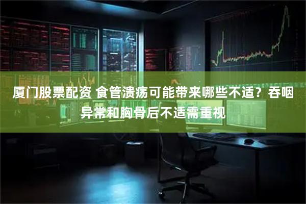 厦门股票配资 食管溃疡可能带来哪些不适？吞咽异常和胸骨后不适需重视