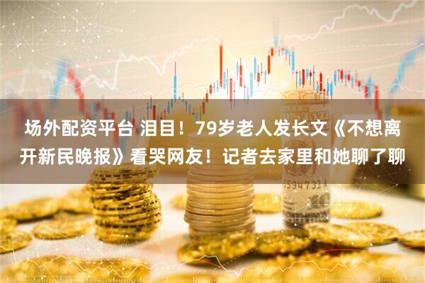 场外配资平台 泪目！79岁老人发长文《不想离开新民晚报》看哭网友！记者去家里和她聊了聊